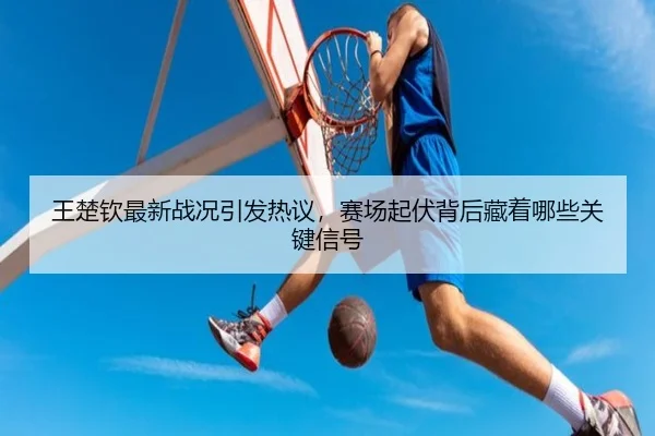 王楚钦最新战况引发热议，赛场起伏背后藏着哪些关键信号
